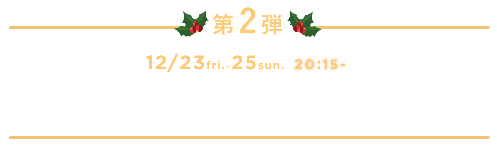 第2弾 12/23 fri. - 25 sun. 20:15- シバオラ聖夜ショー 〜8つの炎のクリスマスリース〜