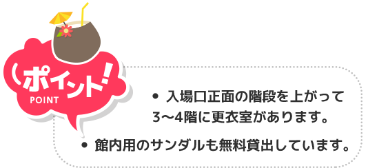 ポイント！ 入場口正面の階段上がって3〜4階に更衣室があります。館内用のサンダルも無料貸出しています。