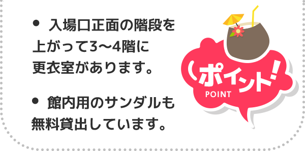 ポイント！ 入場口正面の階段上がって3〜4階に更衣室があります。館内用のサンダルも無料貸出しています。