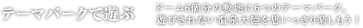 テーマパークで遊ぶドーム6個分の敷地に5つのテーマパーク。遊びきれない温泉大陸を楽しもう