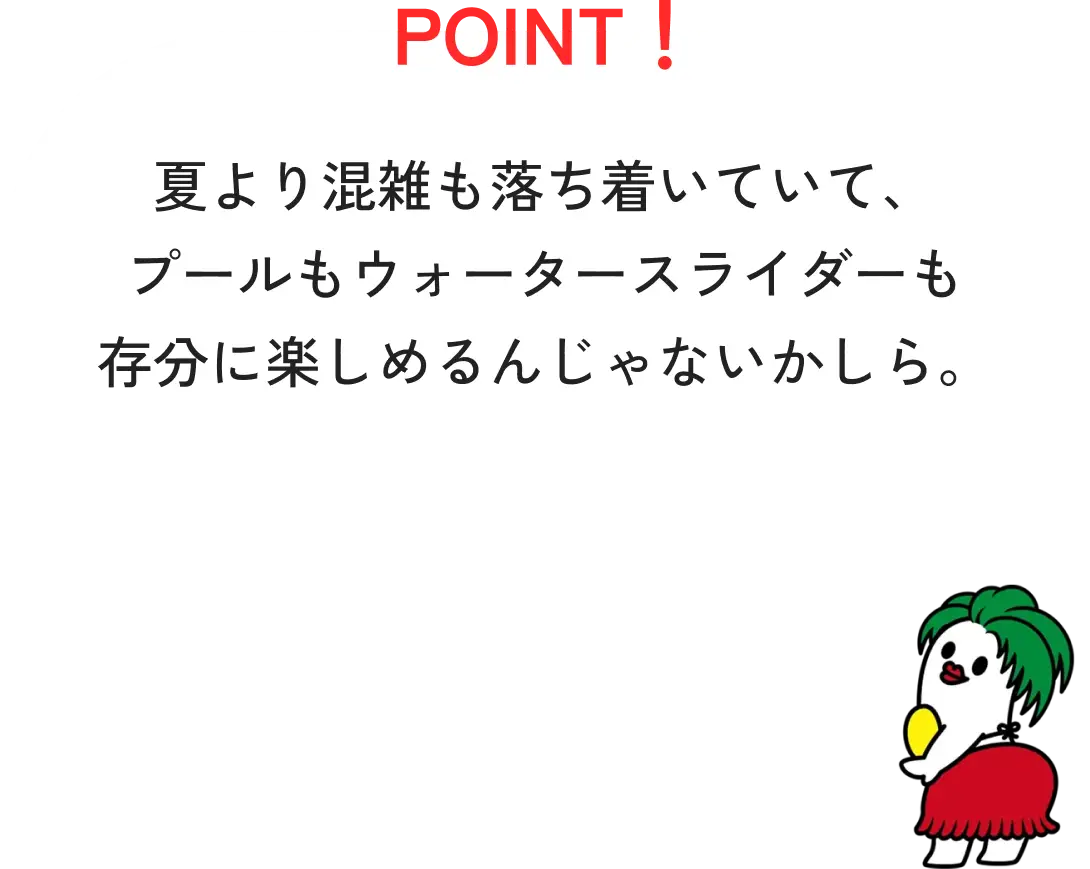 POINT！夏より混雑も落ち着いていて、プールもウォータースライダーも存分に楽しめるんじゃないかしら。