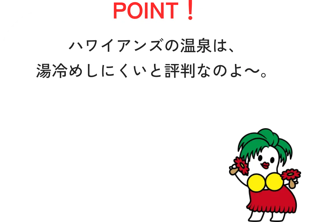 POINT！ハワイアンズの温泉は、湯冷めしにくいと評判なのよ～。