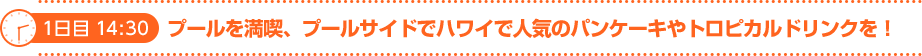 1日目　14:30　プールを満喫、プールサイドでハワイで人気のパンケーキやトロピカルドリンクを！