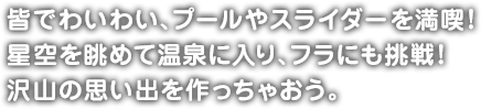 皆でわいわい、プールやスライダーを満喫！星空を眺めて温泉に入り、フラにも挑戦！沢山の思い出を作っちゃおう。