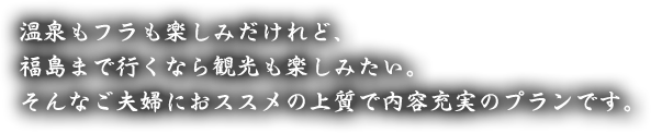 温泉もフラも楽しみだけれど、福島まで行くなら観光も楽しみたい。そんなご夫婦におススメの上質で内容充実のプランです。
