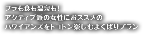 フラも食も温泉も！
アクティブ派の女性におススメの
ハワイアンズをトコトン楽しむよくばりプラン
