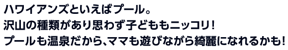 ハワイアンズといえばプール。
沢山の種類があり思わず子どももニッコリ！
プールも温泉だから、ママも遊びながら綺麗になれるかも！