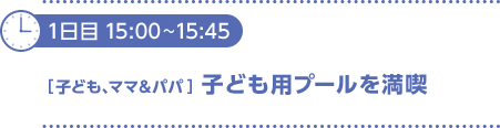 1日目15：00～15：45　〔子ども、ママ＆パパ〕子ども用プールを満喫