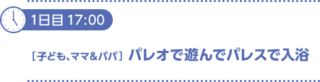 1日目17：00〔子ども、ママ＆パパ〕パレオで遊んでパレスで入浴