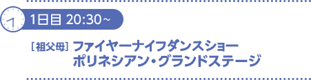 1日目20：30～21：20〔祖父母〕ファイヤーナイフダンスショー＆ポリネシアン・グランドステージ