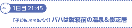 1日目21：45〔子ども、ママ＆パパ〕パパは就寝前の温泉＆影芝居