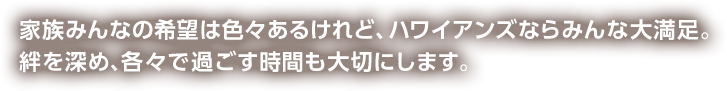 家族みんなの希望はいろいろあるけれど、ハワイアンズならみんな大満足。絆を深め、各々で過ごす時間も大切にします。