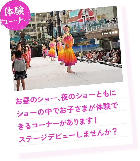 体験コーナー お昼のショー、夜のショーともにショーの中でお子さまが体験できるコーナーがあります！ステージデビューしませんか？