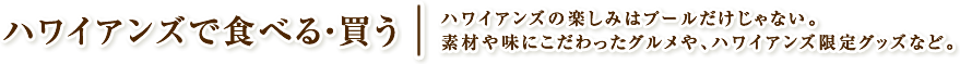 ハワイアンズで食べる・買う　ハワイアンズの楽しみはプールだけじゃない。素材や味にこだわったグルメや、ハワイアンズ限定グッズなど。