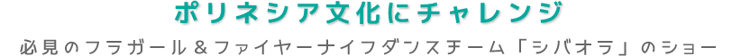 ポリネシア文化にチャレンジ 必見のフラガール＆ファイヤーナイフダンスチーム「シバオラ」のショー