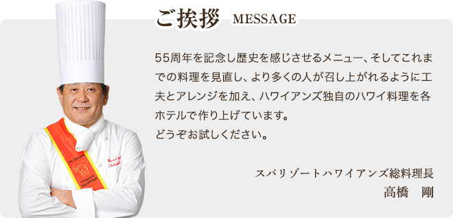 ご挨拶 MESSAGE 55周年を記念し歴史を感じさせるメニュー、そしてこれまでの料理を見直し、より多くの人が召し上がれるように工夫とアレンジを加え、ハワイアンズ独自のハワイ料理を各ホテルで作り上げています。どうぞお試しください。 スパリゾートハワイアンズ総料理長 高橋　剛