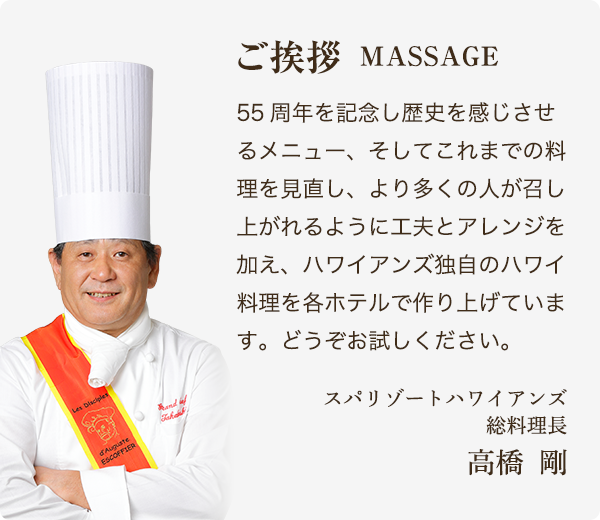 ご挨拶 MESSAGE 55周年を記念し歴史を感じさせるメニュー、そしてこれまでの料理を見直し、より多くの人が召し上がれるように工夫とアレンジを加え、ハワイアンズ独自のハワイ料理を各ホテルで作り上げています。どうぞお試しください。 スパリゾートハワイアンズ総料理長 高橋　剛