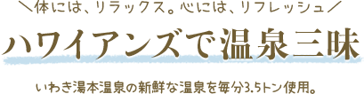 体には、リラックス。心には、リフレッシュ ハワイアンズで温泉三昧 いわき湯本温泉の新鮮な温泉を毎分3.5トン使用。