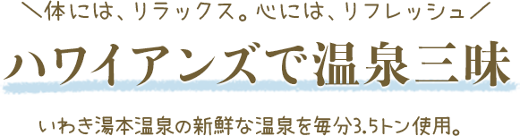 体には、リラックス。心には、リフレッシュ ハワイアンズで温泉三昧 いわき湯本温泉の新鮮な温泉を毎分3.5トン使用。