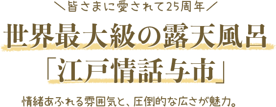 皆さまに愛されて25周年 世界最大級の露天風呂「江戸情話与市」情緒あふれる雰囲気と、圧倒的な広さが魅力。