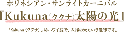 ポリネシアン・サンライトカーニバル『Kukuna(ククナ)太陽の光』「Kukuna（ククナ）」はハワイ語で、太陽の光という意味です。