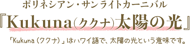 ポリネシアン・サンライトカーニバル『Kukuna(ククナ)太陽の光』「Kukuna（ククナ）」はハワイ語で、太陽の光という意味です。