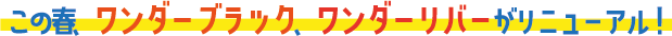 この春、ワンダーブラック、ワンダーリバーがリニューアル！