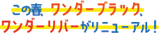 この春、ワンダーブラック、ワンダーリバーがリニューアル！