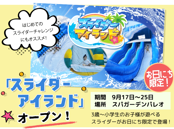 「スライダーアイランド」オープン お日にち限定 期間：9月17日〜9月25日 場所：スパガーデンパレオ 3歳〜小学生のお子様が遊べるスライダーお日にち限定で登場！