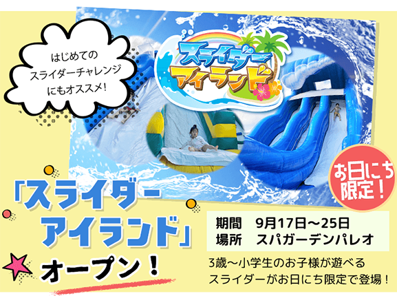 「スライダーアイランド」オープン お日にち限定 期間：9月17日〜9月25日 場所：スパガーデンパレオ 3歳〜小学生のお子様が遊べるスライダーお日にち限定で登場！