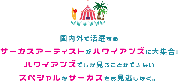 国内外で活躍するサーカスアーティストがハワイアンズに大集合！ハワイアンズでしか見ることができないスペシャルなサーカスをお見逃しなく。