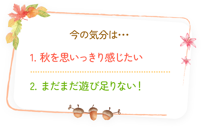 今の気分は... 1.秋を思いっきり感じたい 2.まだまだ遊び足りない！