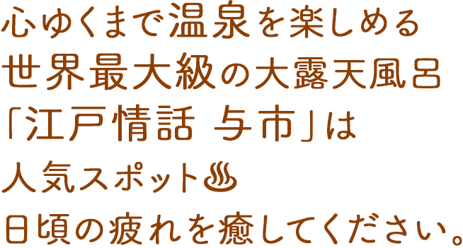 心ゆくまで温泉を楽しめる世界最大級の第露天風呂「江戸情話 与市」は人気スポット。日頃の疲れを癒してください。