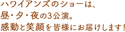 ハワイアンズのショーは、昼・夕・夜の3公演。感動と笑顔を皆様にお届けします！