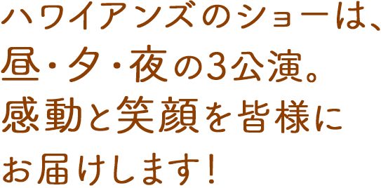 ハワイアンズのショーは、昼・夕・夜の3公演。感動と笑顔を皆様にお届けします！