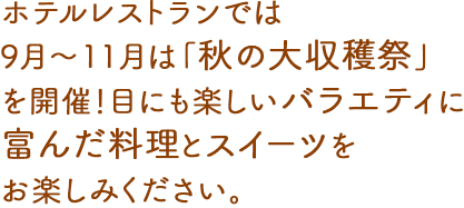 ホテルレストランでは、9月〜11月は「秋の大収穫祭」を開催！目にも楽しいバラエティに富んだ料理とスイーツをお楽しみください。