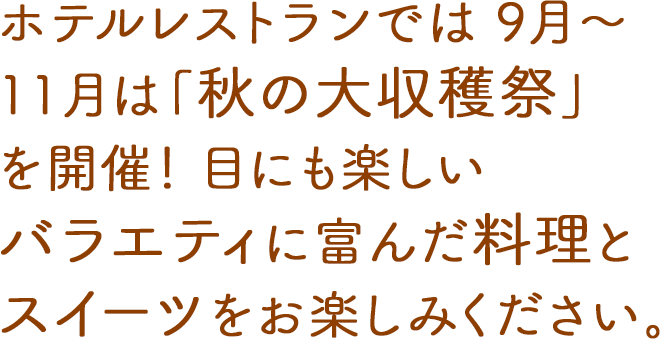 ホテルレストランでは、9月〜11月は「秋の大収穫祭」を開催！目にも楽しいバラエティに富んだ料理とスイーツをお楽しみください。