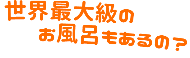 世界最大級のお風呂もあるの？