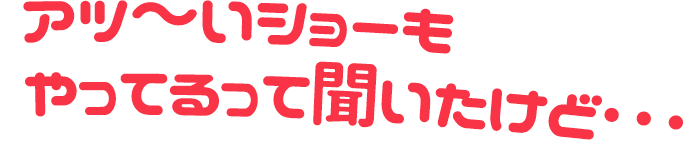 アツ〜いショーもやるって聞いたけど...