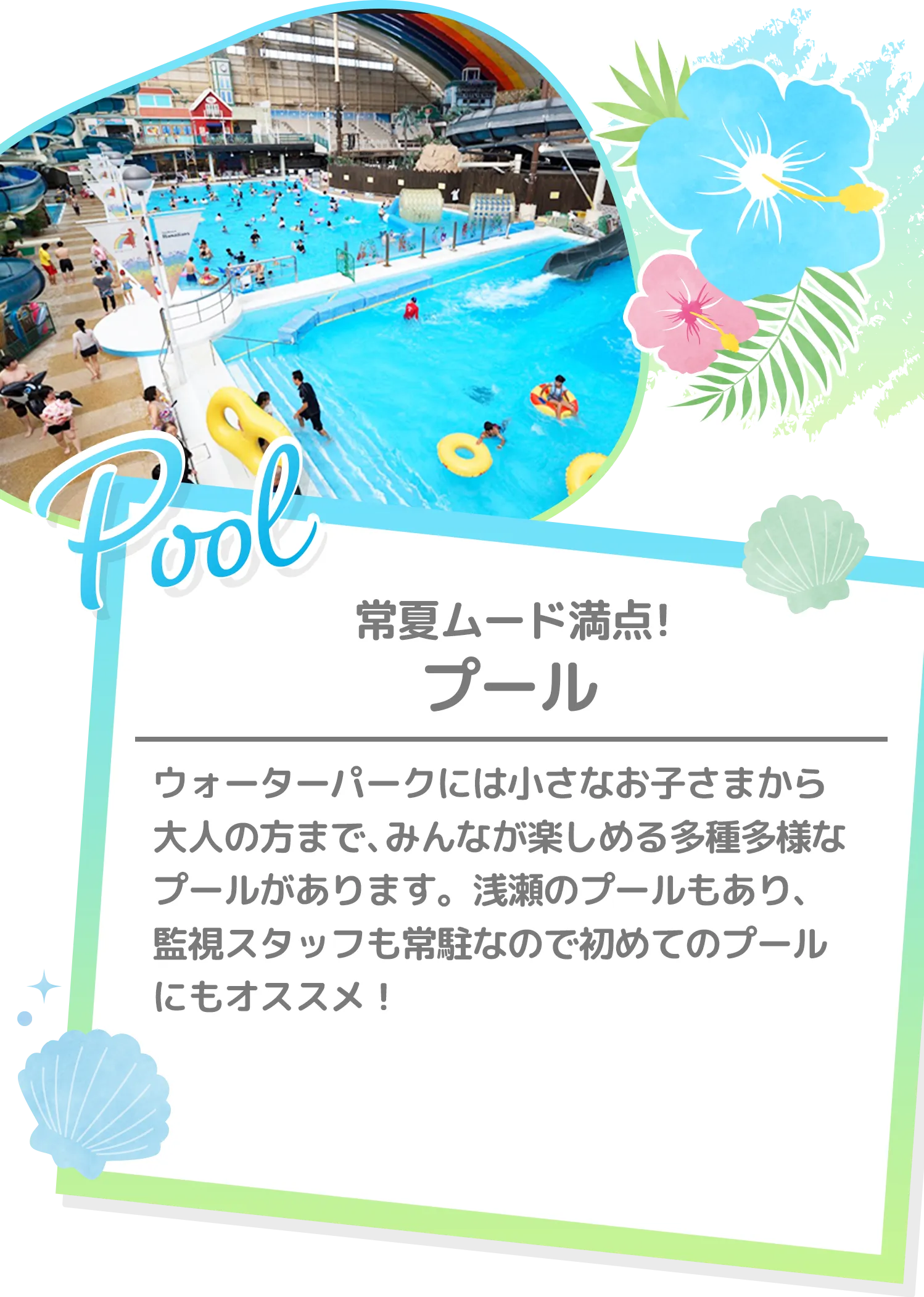 常夏ムード満点! プール | ウォーターパークには小さなお子さまから大人の方まで、みんなが楽しめる多種多様なプールがあります。浅瀬のプールもあり、監視スタッフも常駐なので初めてのプールにもオススメ！