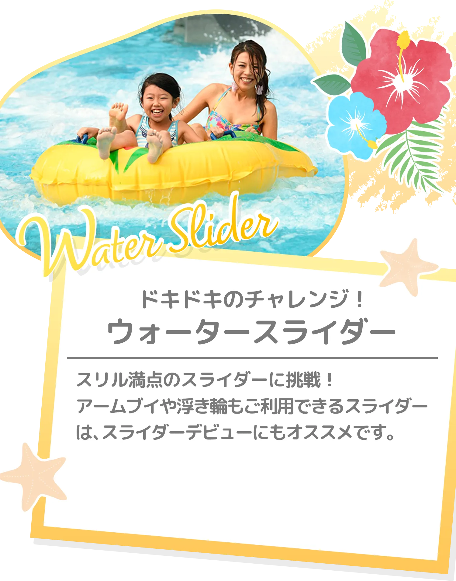 どきどきのチャレンジ！ ウォータースライダー | スリル満点のスライダーに挑戦！アームブイや浮き輪もご利用できるスライダーは、スライダーデビューにもオススメです。