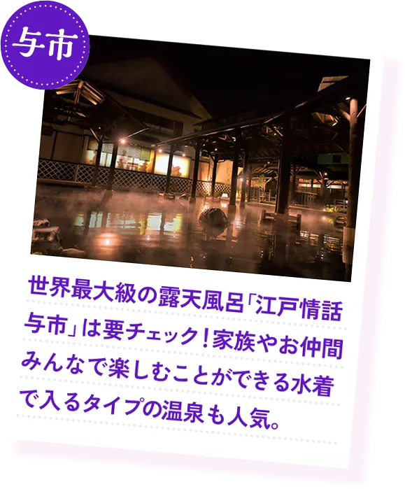 与市 世界最大級の露天風呂「江戸情話与市」は要チェック！家族やお仲間みんなで楽しむことができる水着で入るタイプの温泉も人気。