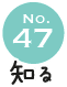 No.47 知る