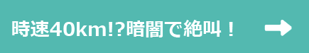 時速40km!?暗闇で絶叫!