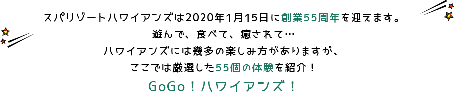 スパリゾートハワイアンズは2020年1月15日に創業55周年を迎えます。遊んで、食べて、癒されて…ハワイアンズには幾多の楽しみ方がありますが、ここでは厳選した55個の体験を紹介！GoGo！ハワイアンズ！