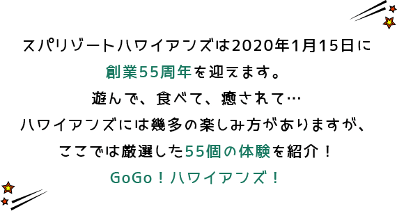 スパリゾートハワイアンズは2020年1月15日に創業55周年を迎えます。遊んで、食べて、癒されて…ハワイアンズには幾多の楽しみ方がありますが、ここでは厳選した55個の体験を紹介！GoGo！ハワイアンズ！