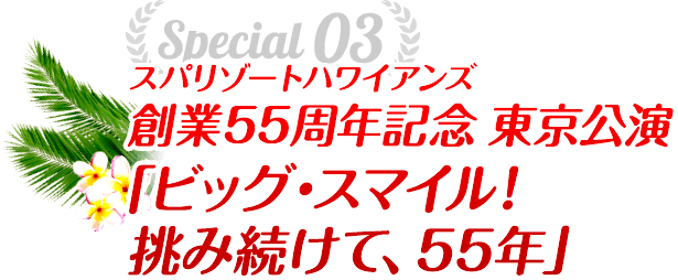 Special03 スパリゾートハワイアンズ創業55周年記念 東京公演「ビッグ・スマイル！挑み続けて、55年」