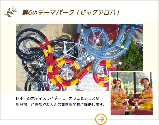 第6のテーマパーク「ビッグアロハ」日本一のボディスライダーに、カフェ&テラスが新登場！ご家族や友人との寛ぎ空間もご提供します。