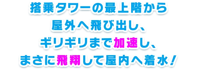 搭乗タワーの最上階から屋外へ飛び出し、ギリギリまで加速し、まさに飛翔して屋内へ着水！