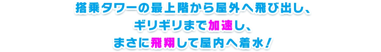 搭乗タワーの最上階から屋外へ飛び出し、ギリギリまで加速し、まさに飛翔して屋内へ着水！